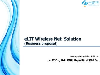 eLIT Wireless Net. Solution
(Business proposal)


                              Last update: March 18, 2013

              eLIT Co., Ltd.; PNU, Republic of KOREA



                                     유비쿼터스 컴퓨팅 데이터베이스 연구실
                                     Ubiquitous Computing Database Lab
 