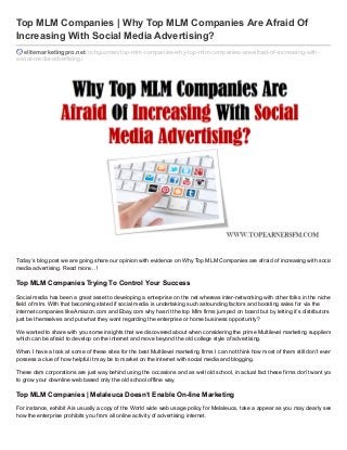 Top MLM Companies | Why Top MLM Companies Are Afraid Of
Increasing With Social Media Advertising?
elitemarketingpro.net /richguzman/top-mlm-companies-why-top-mlm-companies-are-afraid-of-increasing-withsocial-media-advertising/

Today’s blog post we are going share our opinion with evidence on Why Top MLM Companies are afraid of increasing with social
media advertising. Read more…!

Top MLM Companies Trying To Control Your Success
Social media has been a great asset to developing a enterprise on the net whereas inter-networking with other folks in the niche
field of mlm. With that becoming stated if social media is undertaking such astounding factors and boosting sales for via the
internet companies like Amazon.com and Ebay.com why hasn’t the top Mlm firms jumped on board but by letting it’s distributors
just be themselves and put what they want regarding the enterprise or home business opportunity?
We wanted to share with you some insights that we discovered about when considering the prime Multilevel marketing suppliers
which can be afraid to develop on the internet and move beyond the old college style of advertising.
When I have a look at some of these sites for the best Multilevel marketing firms I can not think how most of them still don’t even
possess a clue of how helpful it may be to market on the internet with social media and blogging.
These dam corporations are just way behind using the occasions and as well old school, in actual fact these firms don’t want you
to grow your downline web based only the old school offline way.

Top MLM Companies | Melaleuca Doesn’t Enable On-line Marketing
For instance, exhibit A is usually a copy of the World wide web usage policy for Melaleuca, take a appear as you may clearly see
how the enterprise prohibits you from all online activity of advertising internet.

 