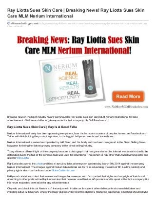 Ray Liotta Sues Skin Care | Breaking News! Ray Liotta Sues Skin
Care MLM Nerium International
elitemarketingpro.net /richguzman/ray-liotta-sues-skin-care-breaking-news-ray-liotta-sues-skin-care-mlm-neriuminternational/

Breaking news in the MLM industry Award Winning Actor Ray Liotta sues skin care MLM Nerium International for false
advertisement of before and after to gain exposure for their company. Uh OH! Read more…!

Ray Liotta Sues Skin Care | Ray Is A Good Fella
Nerium International lately has been appearing everywhere, from the bathroom counters of peoples homes, on Facebook and
Twitter with kids holding the product in photos, to the biggest hollywood events and trade shows.
Nerium International is owned and operated by Jeff Olsen and his family and has been recognized in the Direct Selling News
Magazine for being the fastest growing company in the direct selling industry.
Today shines a different light on the company because a photograph that has gone viral on the internet was unauthorized to be
distributed due to the fact of the person’s face was used for advertising. That person is non-other than Award winning actor and
celebrity Ray Liotta.
Ray Liotta discovered the photo and filed a lawsuit with his attorneys on Wednesday, March 6th, 2014 against the company
Nerium International. The charges against Nerium International are for false advertising, violation of Mr. Liotta’s publicity and
privacy rights which can be found under State California Law.
Hollywood celebrities protect their names and images for a reason, and it’s to protect their rights and copyright of their brand.
According to other posts online Ray Liotta stated that he never used Nerium AD products and is upset at the fact a company like
this never requested permission for any advertisements.
Oh yeah, and check this out Nerium isn’t the only one in trouble as for several other defendants who are distributors and
investors active with Nerium. One of the major players involved in this shameful marketing experience is Michael Shouhed who

 