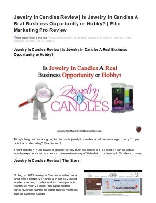 Jewelry In Candles Review | Is Jewelry In Candles A
Real Business Opportunity or Hobby? | Elite
Marketing Pro Review
elitemarketingpro.net /richguzman/jewelry-in-candles-review-is-jewelry-in-candles-a-real-
business-opportunity-or-hobby/
Jewelry In Candles Review | Is Jewelry In Candles A Real Business
Opportunity or Hobby?
Today’s blog post we are going to discuss is jewelry in candles a real business opportunity f or you
or is it a candle hobby? Read more…!
The inf ormation in this review is generic f or any business online and is based on our collective
industry experience and success and we are in no way af f iliated with the Jewelry In Candles company.
Jewelry In Candles Review | The Story
On August 2013 Jewelry In Candles launched as a
direct sales company of f ering a line of soy based
scented candles, but what makes them special is
how the company owners Paul Micah and his
partner Michelle wanted to outdo their competitors
such as Diamond Candle.
 
