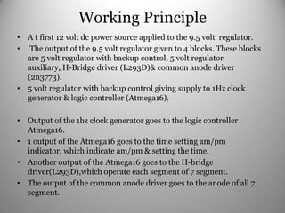 Working Principle
• A t first 12 volt dc power source applied to the 9.5 volt regulator.
• The output of the 9.5 volt regulator given to 4 blocks. These blocks
are 5 volt regulator with backup control, 5 volt regulator
auxiliary, H-Bridge driver (L293D)& common anode driver
(2n3773).
• 5 volt regulator with backup control giving supply to 1Hz clock
generator & logic controller (Atmega16).
• Output of the 1hz clock generator goes to the logic controller
Atmega16.
• 1 output of the Atmega16 goes to the time setting am/pm
indicator, which indicate am/pm & setting the time.
• Another output of the Atmega16 goes to the H-bridge
driver(L293D),which operate each segment of 7 segment.
• The output of the common anode driver goes to the anode of all 7
segment.
 