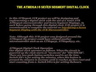 The ATMega16 Seven Segment Digital Clock
• In this ATMega16 AVR project we will be designing and
implementing a digital clock with the aid of a Atmel AVR
ATMega16 microcontroller and Seven Segment Displays. As
such before going through this digital clock AVR project it is
recommended to complete the tutorial on Interfacing a Seven
Segment Display with the AVR Microcontroller.
Note: Although this AVR project was designed around the
ATMega16 the project could have utilized another
microcontroller such as an ATMega32, ATMega8515, etc.
ATMega16 Digital Clock Operation
Our digital clock operates as follows. When the circuit is
powered up the clock starts at "00:00:00" for "HH:MM:SS".
There are two push-button switches used to set the time.
Switch SW1 is for setting the minutes, when this button is
pressed the minutes in increase until it reaches 59 then reset and
start counting from 0. Switch SW2 is for setting thehours.
 
