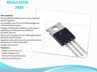 REGULATOR
7805
Description:
The KA78XX/KA78XXA series of three-terminal
positive regulator
are available in the TO-220/D-PAK package and
with several fixed output
voltages, making them useful in a wide range of
applications. If adequate heat sinking is
provided, they can
deliver over 1A output current. Although designed
primarily as fixed voltage
regulators, these devices can be used with external
components to obtain adjustable
voltages and currents.
Features:
· Output Current up to 1A
· Output Voltages of 5V
· Thermal Overload Protection
· Short Circuit Protection
 