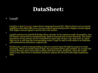 DataSheet:
• L293D
L293D is a dual H-bridge motor driver integrated circuit (IC). Motor drivers act as current
amplifiers since they take a low-current control signal and provide a higher-current signal.
This higher current signal is used to drive the motors.
•
L293D contains two inbuilt H-bridge driver circuits. In its common mode of operation, two
DC motors can be driven simultaneously, both in forward and reverse direction. The motor
operations of two motors can be controlled by input logic at pins 2 & 7 and 10 & 15. Input
logic 00 or 11 will stop the corresponding motor. Logic 01 and 10 will rotate it in clockwise
and anticlockwise directions, respectively.
•
Enable pins 1 and 9 (corresponding to the two motors) must be high for motors to start
operating. When an enable input is high, the associated driver gets enabled. As a result, the
outputs become active and work in phase with their inputs. Similarly, when the enable
input is low, that driver is disabled, and their outputs are off and in the high-impedance
state.
•
 