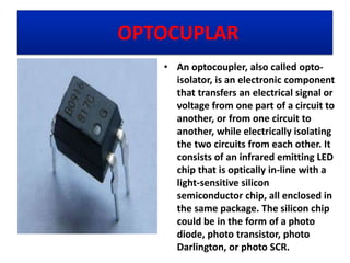 OPTOCUPLAR
• An optocoupler, also called opto-
isolator, is an electronic component
that transfers an electrical signal or
voltage from one part of a circuit to
another, or from one circuit to
another, while electrically isolating
the two circuits from each other. It
consists of an infrared emitting LED
chip that is optically in-line with a
light-sensitive silicon
semiconductor chip, all enclosed in
the same package. The silicon chip
could be in the form of a photo
diode, photo transistor, photo
Darlington, or photo SCR.
 