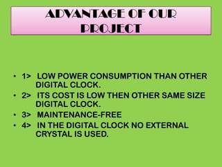 ADVANTAGE OF OUR
PROJECT
• 1> LOW POWER CONSUMPTION THAN OTHER
DIGITAL CLOCK.
• 2> ITS COST IS LOW THEN OTHER SAME SIZE
DIGITAL CLOCK.
• 3> MAINTENANCE-FREE
• 4> IN THE DIGITAL CLOCK NO EXTERNAL
CRYSTAL IS USED.
 