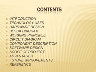 CONTENTS
 INTRODUCTION
 TECHNOLOGY USED
 HARDWARE DESIGN
 BLOCK DIAGRAM
 WORKING PRINCIPLE
 CIRCUIT DIAGRAM
 COMPONENT DESCRIPTION
 SOFTWARE DESIGN
 SCOPE OF PROJECT
 ADVANTAGES
 FUTURE IMPROVEMENTS
 REFERENCE
 