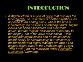 INTRODUCTION
• A digital clock is a type of clock that displays the
time digitally, i.e. in numerals or other symbols, as
opposed to an analog clock, where the time is
indicated by the positions of rotating hands. Digital
clocks are often associated with electronic
drives, but the "digital" description refers only to
the display, not to the drive mechanism. (Both
analog and digital clocks can be driven either
mechanically or electronically, but "clockwork"
mechanisms with digital displays are rare.) The
biggest digital clock is the Lichtzeitpegel ("Light
Time Level") on the television tower Rheinturm
Düsseldorf, Germany.
 