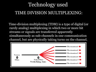 Technology used
TIME DIVISION MULTIPLEXING:
Time-division multiplexing (TDM) is a type of digital (or
rarely analog) multiplexing in which two or more bit
streams or signals are transferred apparently
simultaneously as sub-channels in one communication
channel, but are physically taking turns on the channel.
 