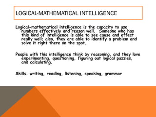 LOGICAL-MATHEMATICAL INTELLIGENCE
Logical-mathematical intelligence is the capacity to use
numbers effectively and reason well. Someone who has
this kind of intelligence is able to see cause and effect
really well; also, they are able to identify a problem and
solve it right there on the spot.
People with this intelligence think by reasoning, and they love
experimenting, questioning, figuring out logical puzzles,
and calculating.
Skills: writing, reading, listening, speaking, grammar
 