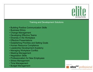 Training and Development Solutions

• Building Positive Communication Skills
• Business Ethics
• Change Management
• Developing Effective Teams
• Diversity in the Workplace
• Effective Presentations
• Establishing Priorities and Setting Goals
• Human Resource Compliance
• Leadership Development Academy
• Managing Workplace Conflict
• Meeting Management
• Negotiation Skills
• Professionalism for New Employees
• Stress Management
• Time Management
• Budget Management
 