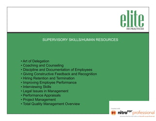 SUPERVISORY SKILLS/HUMAN RESOURCES




• Art of Delegation
• Coaching and Counseling
• Discipline and Documentation of Employees
• Giving Constructive Feedback and Recognition
• Hiring Retention and Termination
• Improving Employee Performance
• Interviewing Skills
• Legal Issues in Management
• Performance Appraisals
• Project Management
• Total Quality Management Overview
 