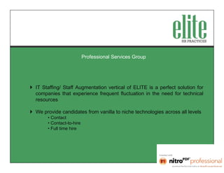 Professional Services Group




 IT Staffing/ Staff Augmentation vertical of ELITE is a perfect solution for
  companies that experience frequent fluctuation in the need for technical
  resources

 We provide candidates from vanilla to niche technologies across all levels
       • Contact
       • Contact-to-hire
       • Full time hire
 