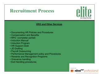 Recruitment Process

                       HRO and Other Services


• Documenting HR Policies and Procedures
• Compensation and Benefits
• RPO (complete/ partial)
• Induction Manual
• Induction Program
• HR Support Desk
• JD Drafting
• Payroll Outsourcing
• Performance Management policy and Procedures
• Rewards and Recognition Programs
• Grievance handling
• Exit Handling procedures
 
