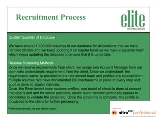 Recruitment Process

Quality/ Quantity of Database:

We have around 10,00,000 resumes in our database for all positions that we have
handled till date and we keep updating it on regular basis as we have a separate team
which keeps updating the database to ensure that it is up to date.

Resume Screening Methods:
Once we receive requirements from client, we assign one Account Manager from our
team who understands requirement from the client. Once we understand the
requirement, same is provided to the recruitment team and profiles are sourced from
multiple sources. We have documented QC mechanisms in place at every step and
audit is done at regular intervals.
Once the Recruitment team sources profiles, one round of check is done at account
manager’s end and for senior positions, senior team member personally speaks to
candidates to validate the screening. Once the screening is complete, the profile is
forwarded to the client for further processing.
Reference checks, as per clients need.
 