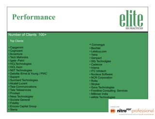 Performance

Number of Clients: 100+
 Top Clients
                                  • Convergys
• Capgemini                       • Bechtel
• Cognizant                       • Letsbuy.com
• Accenture                       • Yatra
• Tech Mahindra                   • Genpact
• Igate -Patni                    • Sify Technolgies
• HCLTechnologies                 • Cadence
• HCL Axon                        • Interra
• NIIT Technologies               • ITC Infotech
• Deloitte /Ernst & Young / PWC   • Nucleus Software
• Sapient                         • NCR Corporation
• SunGard Technologies            • Rolta
• Alcatel Lucent                  • Stryker
• Tata Communications             • Gavs Technologies
• Tata Teleservices               • Frontline Consulting Services
• Prodapt                         • Milliman India
• Ness Technologies               • eMids Technologies
• Societe General
• Fidelity
• Encore Capital Group
• Steria
 