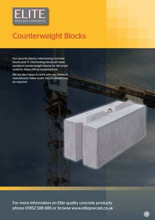 For more information on Elite quality concrete products
phone 01952 588 885 or browse www.eliteprecast.co.uk
Counterweight Blocks
Our security blocks, Interlocking concrete
blocks and ‘V’ interlocking blocks all make
excellent counterweight blocks for fall arrest
systems, heavy lifting equipment etc.
We are also happy to work with our clients to
manufacture ‘tailor-made’ blocks should they
be required.
37
 