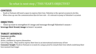 CONTEXT:
- Youth in Vietnam still need a space to express their love. Valentine is the special occasion to do this.
- When close up owe the communication idea let love rule – it’s relevant to jump in Valentine’s occasion
OBJECTIVE:
- Close up want to strengthen it’s image and message through Valentine’s season –
leverage their brand, image in lovers’ occasion
TARGET AUDIENCE:
Consumer profile:
Youth : 18-27
Active, confident to express themselves
Live in big cities . They need to express their love in an international anniversary of love
Consumer Insight: Youth in Vietnam is in need of a unique proof to remark their love which could keep their
love moment last longer
So what is next step / THIS YEAR’S OBJECTIVE?
 