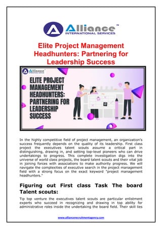 www.alliancerecruitmentagency.com
Elite Project Management
Headhunters: Partnering for
Leadership Success
In the highly competitive field of project management, an organization's
success frequently depends on the quality of its leadership. First class
project the executives talent scouts assume a critical part in
distinguishing, drawing in, and setting top-level pioneers who can drive
undertakings to progress. This complete investigation digs into the
universe of world class projects, the board talent scouts and their vital job
in joining forces with associations to make authority progress. We will
navigate the complexities of executive search in the project management
field with a strong focus on the exact keyword "project management
headhunters."
Figuring out First class Task The board
Talent scouts:
Tip top venture the executives talent scouts are particular enlistment
experts who succeed in recognizing and drawing in top ability for
administrative roles inside the undertaking the board field. Their skill lies
 