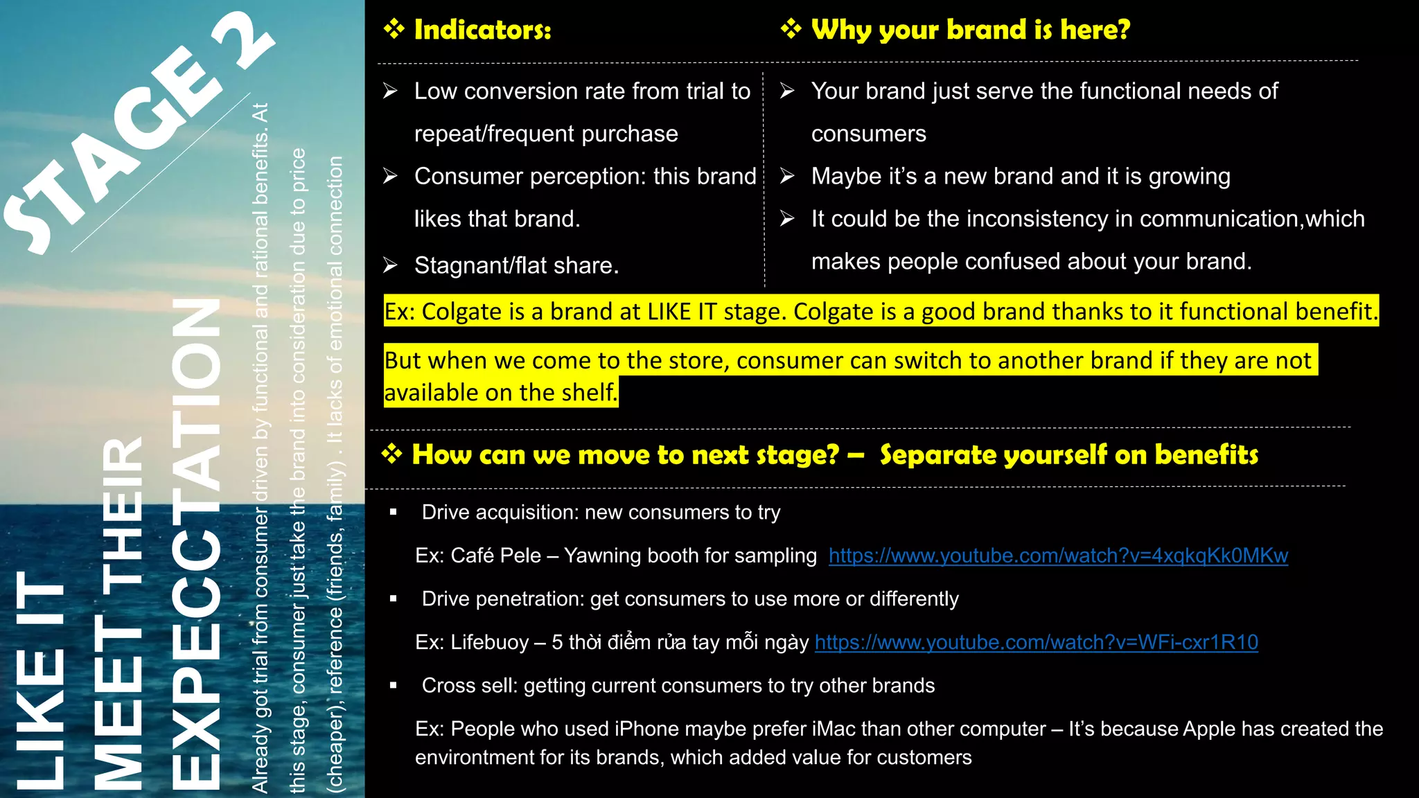 LIKEIT
MEETTHEIR
EXPECCTATION
 Indicators:
 Low conversion rate from trial to
repeat/frequent purchase
 Consumer perception: this brand
likes that brand.
 Stagnant/flat share.
 Why your brand is here?
 Your brand just serve the functional needs of
consumers
 Maybe it’s a new brand and it is growing
 It could be the inconsistency in communication,which
makes people confused about your brand.
 How can we move to next stage? – Separate yourself on benefits
 Drive acquisition: new consumers to try
Ex: Café Pele – Yawning booth for sampling https://www.youtube.com/watch?v=4xqkqKk0MKw
 Drive penetration: get consumers to use more or differently
Ex: Lifebuoy – 5 thời điểm rửa tay mỗi ngày https://www.youtube.com/watch?v=WFi-cxr1R10
 Cross sell: getting current consumers to try other brands
Ex: People who used iPhone maybe prefer iMac than other computer – It’s because Apple has created the
environtment for its brands, which added value for customers
Alreadygottrialfromconsumerdrivenbyfunctionalandrationalbenefits.At
thisstage,consumerjusttakethebrandintoconsiderationduetoprice
(cheaper),reference(friends,family).Itlacksofemotionalconnection
Ex: Colgate is a brand at LIKE IT stage. Colgate is a good brand thanks to it functional benefit.
But when we come to the store, consumer can switch to another brand if they are not
available on the shelf.
 