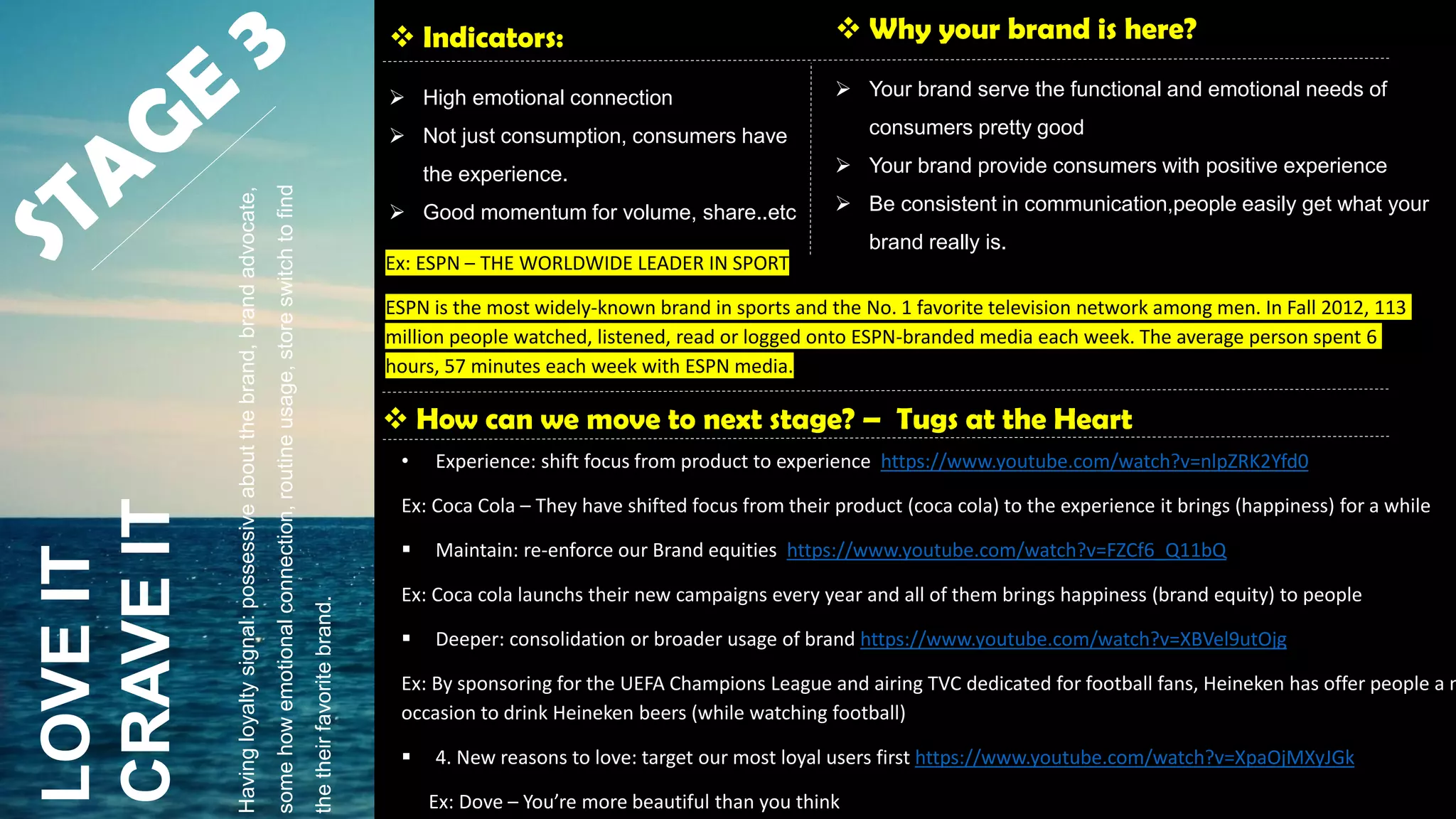  Indicators:
 High emotional connection
 Not just consumption, consumers have
the experience.
 Good momentum for volume, share..etc
 Why your brand is here?
 Your brand serve the functional and emotional needs of
consumers pretty good
 Your brand provide consumers with positive experience
 Be consistent in communication,people easily get what your
brand really is.
 How can we move to next stage? – Tugs at the Heart
LOVEIT
CRAVEIT
• Experience: shift focus from product to experience https://www.youtube.com/watch?v=nlpZRK2Yfd0
Ex: Coca Cola – They have shifted focus from their product (coca cola) to the experience it brings (happiness) for a while
 Maintain: re-enforce our Brand equities https://www.youtube.com/watch?v=FZCf6_Q11bQ
Ex: Coca cola launchs their new campaigns every year and all of them brings happiness (brand equity) to people
 Deeper: consolidation or broader usage of brand https://www.youtube.com/watch?v=XBVel9utOjg
Ex: By sponsoring for the UEFA Champions League and airing TVC dedicated for football fans, Heineken has offer people a n
occasion to drink Heineken beers (while watching football)
 4. New reasons to love: target our most loyal users first https://www.youtube.com/watch?v=XpaOjMXyJGk
Ex: Dove – You’re more beautiful than you think
Havingloyaltysignal:possessiveaboutthebrand,brandadvocate,
somehowemotionalconnection,routineusage,storeswitchtofind
thetheirfavoritebrand.
Ex: ESPN – THE WORLDWIDE LEADER IN SPORT
ESPN is the most widely-known brand in sports and the No. 1 favorite television network among men. In Fall 2012, 113
million people watched, listened, read or logged onto ESPN-branded media each week. The average person spent 6
hours, 57 minutes each week with ESPN media.
 