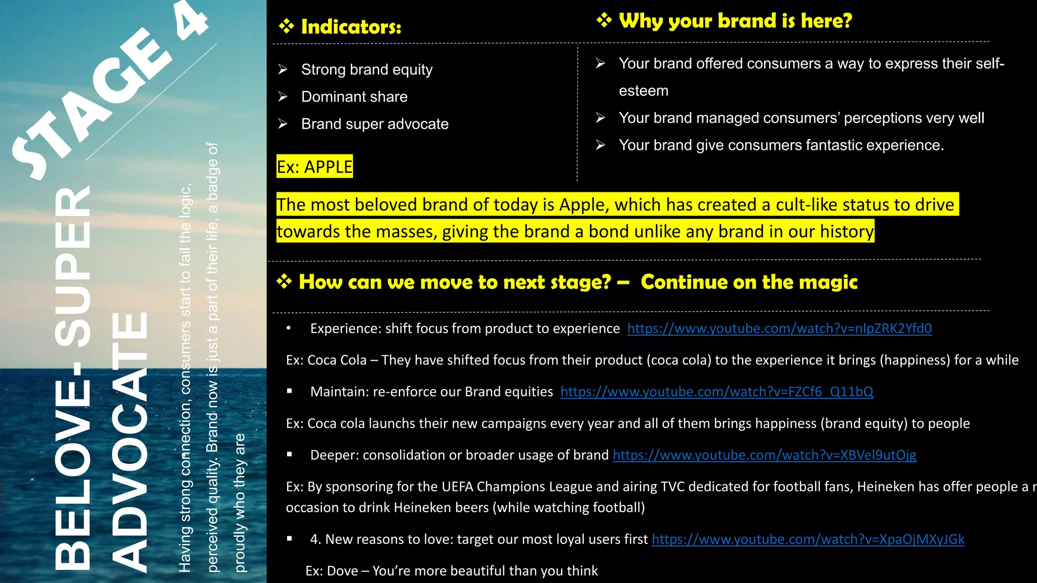  Indicators:
 Strong brand equity
 Dominant share
 Brand super advocate
 Why your brand is here?
 Your brand offered consumers a way to express their self-
esteem
 Your brand managed consumers’ perceptions very well
 Your brand give consumers fantastic experience.
 How can we move to next stage? – Continue on the magic
BELOVE-SUPER
ADVOCATE
• Experience: shift focus from product to experience https://www.youtube.com/watch?v=nlpZRK2Yfd0
Ex: Coca Cola – They have shifted focus from their product (coca cola) to the experience it brings (happiness) for a while
 Maintain: re-enforce our Brand equities https://www.youtube.com/watch?v=FZCf6_Q11bQ
Ex: Coca cola launchs their new campaigns every year and all of them brings happiness (brand equity) to people
 Deeper: consolidation or broader usage of brand https://www.youtube.com/watch?v=XBVel9utOjg
Ex: By sponsoring for the UEFA Champions League and airing TVC dedicated for football fans, Heineken has offer people a n
occasion to drink Heineken beers (while watching football)
 4. New reasons to love: target our most loyal users first https://www.youtube.com/watch?v=XpaOjMXyJGk
Ex: Dove – You’re more beautiful than you think
Havingstrongconnection,consumersstarttofailthelogic,
perceivedquality.Brandnowisjustapartoftheirlife,abadgeof
proudlywhotheyare
Ex: APPLE
The most beloved brand of today is Apple, which has created a cult-like status to drive
towards the masses, giving the brand a bond unlike any brand in our history
 