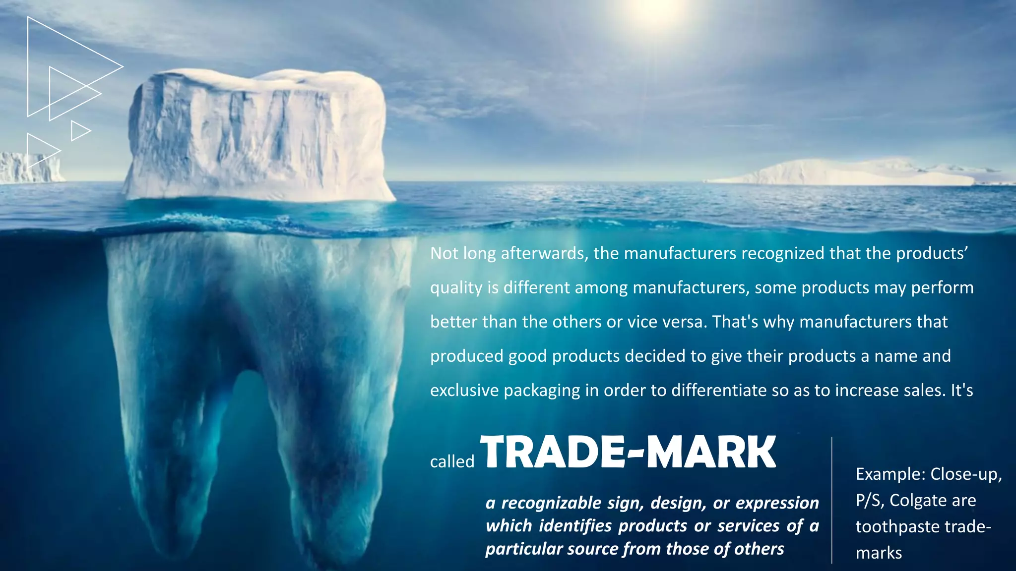 Not long afterwards, the manufacturers recognized that the products’
quality is different among manufacturers, some products may perform
better than the others or vice versa. That's why manufacturers that
produced good products decided to give their products a name and
exclusive packaging in order to differentiate so as to increase sales. It's
called TRADE-MARK
a recognizable sign, design, or expression
which identifies products or services of a
particular source from those of others
Example: Close-up,
P/S, Colgate are
toothpaste trade-
marks
 