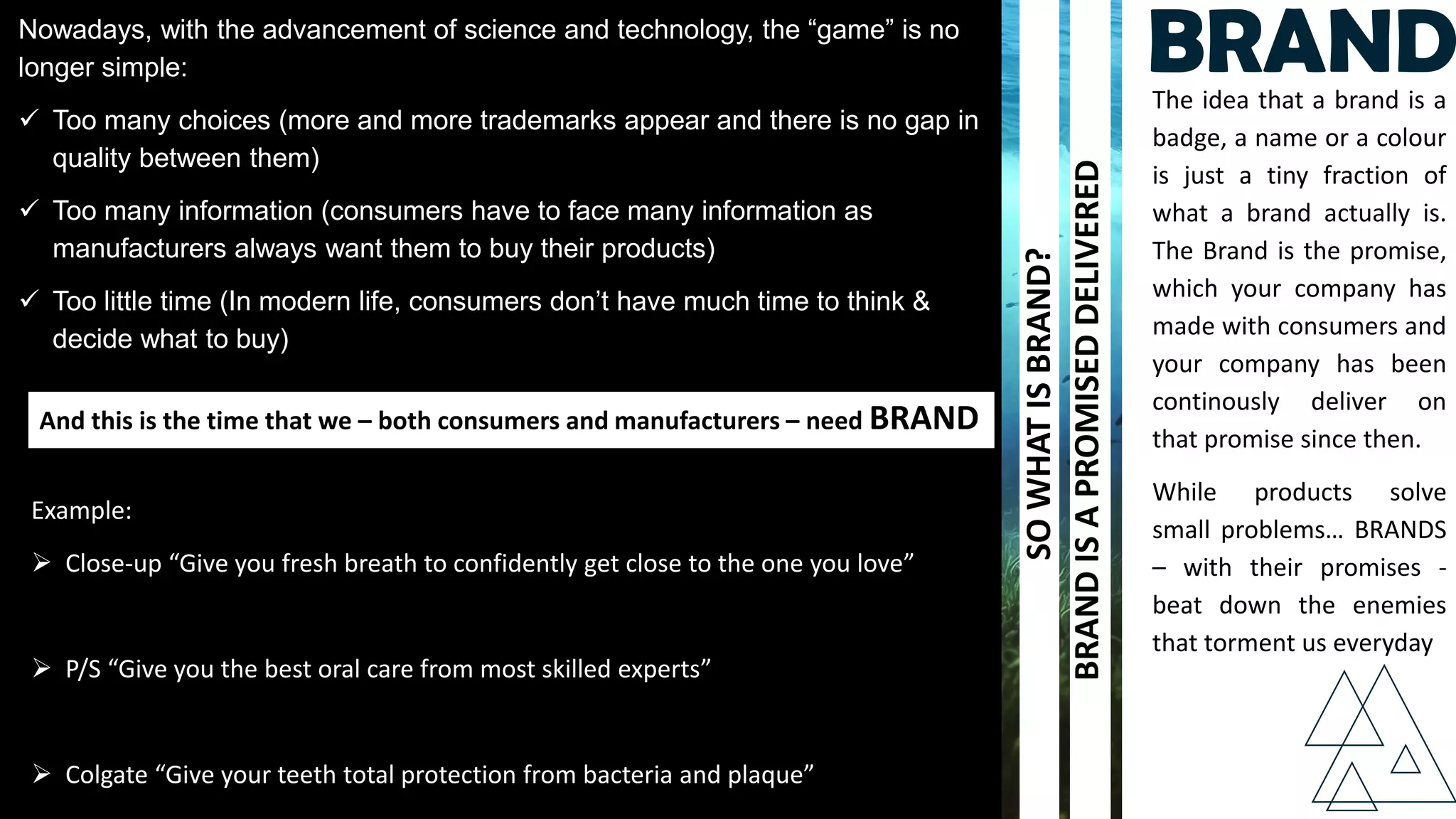 Nowadays, with the advancement of science and technology, the “game” is no
longer simple:
 Too many choices (more and more trademarks appear and there is no gap in
quality between them)
 Too many information (consumers have to face many information as
manufacturers always want them to buy their products)
 Too little time (In modern life, consumers don’t have much time to think &
decide what to buy)
And this is the time that we – both consumers and manufacturers – need BRAND
The idea that a brand is a
badge, a name or a colour
is just a tiny fraction of
what a brand actually is.
The Brand is the promise,
which your company has
made with consumers and
your company has been
continously deliver on
that promise since then.
While products solve
small problems… BRANDS
– with their promises -
beat down the enemies
that torment us everyday
SOWHATISBRAND?
BRANDISAPROMISEDDELIVERED
Example:
 Close-up “Give you fresh breath to confidently get close to the one you love”
 P/S “Give you the best oral care from most skilled experts”
 Colgate “Give your teeth total protection from bacteria and plaque”
BRAND
 