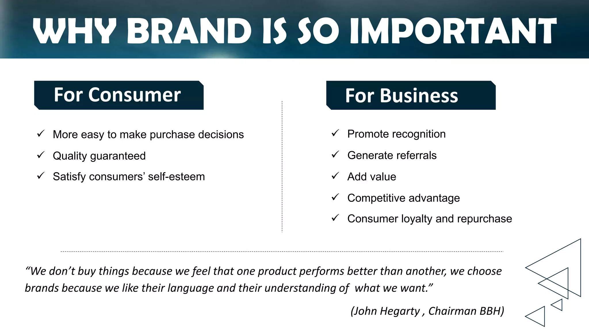 WHY BRAND IS SO IMPORTANT
 Promote recognition
 Generate referrals
 Add value
 Competitive advantage
 Consumer loyalty and repurchase
 More easy to make purchase decisions
 Quality guaranteed
 Satisfy consumers’ self-esteem
“We don’t buy things because we feel that one product performs better than another, we choose
brands because we like their language and their understanding of what we want.”
(John Hegarty , Chairman BBH)
For Consumer For Business
 