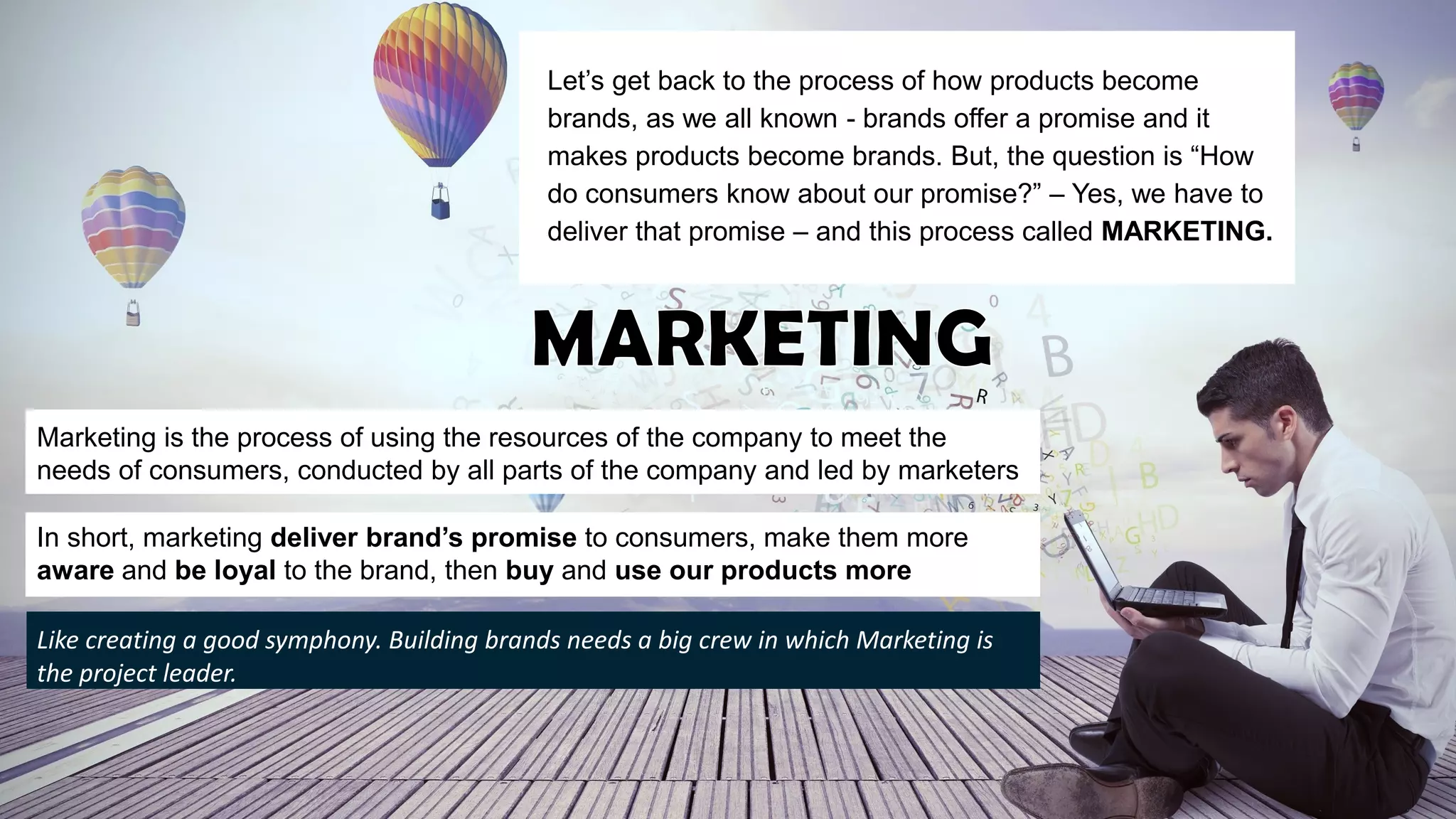 Let’s get back to the process of how products become
brands, as we all known - brands offer a promise and it
makes products become brands. But, the question is “How
do consumers know about our promise?” – Yes, we have to
deliver that promise – and this process called MARKETING.
Marketing is the process of using the resources of the company to meet the
needs of consumers, conducted by all parts of the company and led by marketers
In short, marketing deliver brand’s promise to consumers, make them more
aware and be loyal to the brand, then buy and use our products more
Like creating a good symphony. Building brands needs a big crew in which Marketing is
the project leader.
 