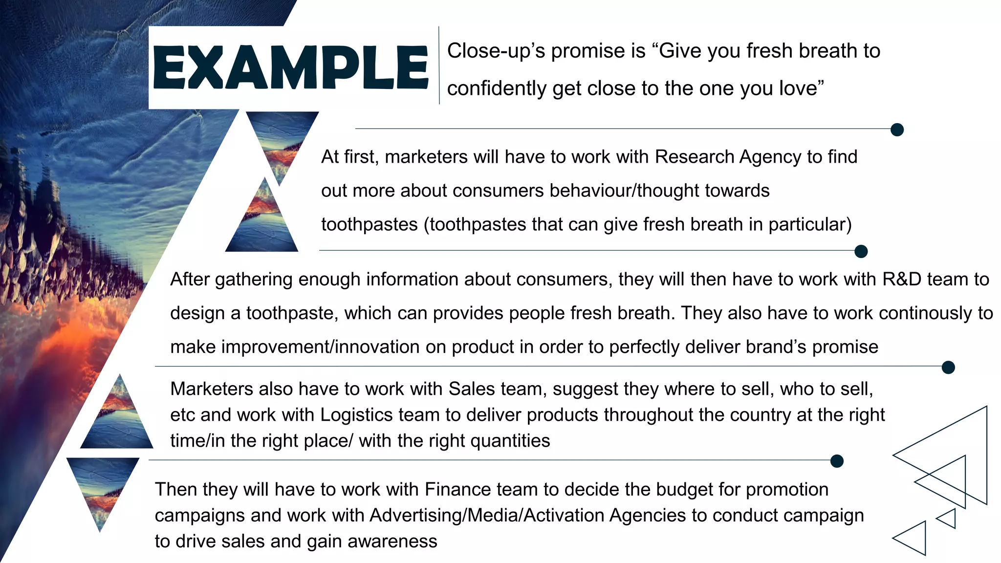 Close-up’s promise is “Give you fresh breath to
confidently get close to the one you love”EXAMPLE
At first, marketers will have to work with Research Agency to find
out more about consumers behaviour/thought towards
toothpastes (toothpastes that can give fresh breath in particular)
After gathering enough information about consumers, they will then have to work with R&D team to
design a toothpaste, which can provides people fresh breath. They also have to work continously to
make improvement/innovation on product in order to perfectly deliver brand’s promise
Marketers also have to work with Sales team, suggest they where to sell, who to sell,
etc and work with Logistics team to deliver products throughout the country at the right
time/in the right place/ with the right quantities
Then they will have to work with Finance team to decide the budget for promotion
campaigns and work with Advertising/Media/Activation Agencies to conduct campaign
to drive sales and gain awareness
 