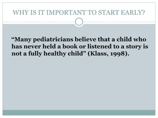 WHY IS IT IMPORTANT TO START EARLY?
“Many pediatricians believe that a child who
has never held a book or listened to a story is
not a fully healthy child” (Klass, 1998).
 