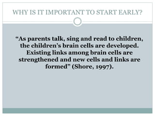 WHY IS IT IMPORTANT TO START EARLY?
“As parents talk, sing and read to children,
the children’s brain cells are developed.
Existing links among brain cells are
strengthened and new cells and links are
formed” (Shore, 1997).
 