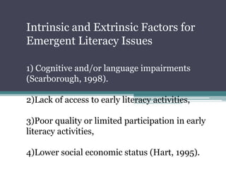 1) Cognitive and/or language impairments
(Scarborough, 1998).
2)Lack of access to early literacy activities,
3)Poor quality or limited participation in early
literacy activities,
4)Lower social economic status (Hart, 1995).
Intrinsic and Extrinsic Factors for
Emergent Literacy Issues
 