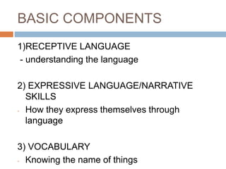 BASIC COMPONENTS
1)RECEPTIVE LANGUAGE
- understanding the language
2) EXPRESSIVE LANGUAGE/NARRATIVE
SKILLS
- How they express themselves through
language
3) VOCABULARY
- Knowing the name of things
 