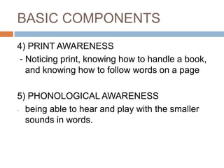 BASIC COMPONENTS
4) PRINT AWARENESS
- Noticing print, knowing how to handle a book,
and knowing how to follow words on a page
5) PHONOLOGICAL AWARENESS
- being able to hear and play with the smaller
sounds in words.
 