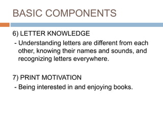 BASIC COMPONENTS
6) LETTER KNOWLEDGE
- Understanding letters are different from each
other, knowing their names and sounds, and
recognizing letters everywhere.
7) PRINT MOTIVATION
- Being interested in and enjoying books.
 