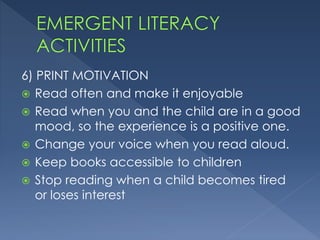 6) PRINT MOTIVATION
 Read often and make it enjoyable
 Read when you and the child are in a good
mood, so the experience is a positive one.
 Change your voice when you read aloud.
 Keep books accessible to children
 Stop reading when a child becomes tired
or loses interest
 