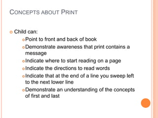 CONCEPTS ABOUT PRINT
 Child can:
Point to front and back of book
Demonstrate awareness that print contains a
message
Indicate where to start reading on a page
Indicate the directions to read words
Indicate that at the end of a line you sweep left
to the next lower line
Demonstrate an understanding of the concepts
of first and last
 