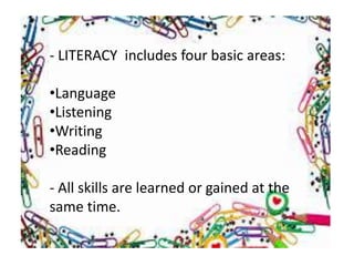 - LITERACY includes four basic areas:
•Language
•Listening
•Writing
•Reading
- All skills are learned or gained at the
same time.
 
