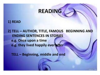 READING
1) READ
2) TELL – AUTHOR, TITLE, FAMOUS BEGINNING AND
ENDING SENTENCES IN STORIES
e.g. Once upon a time
e.g. they lived happily ever after
TELL – Beginning, middle and end
 