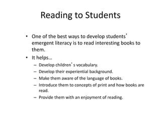 Reading to Students
• One of the best ways to develop students’
emergent literacy is to read interesting books to
them.
• It helps…
– Develop children’s vocabulary.
– Develop their experiential background.
– Make them aware of the language of books.
– Introduce them to concepts of print and how books are
read.
– Provide them with an enjoyment of reading.
 