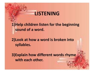 LISTENING
1)Help children listen for the beginning
sound of a word.
2)Look at how a word is broken into
syllables.
3)Explain how different words rhyme
with each other.
 
