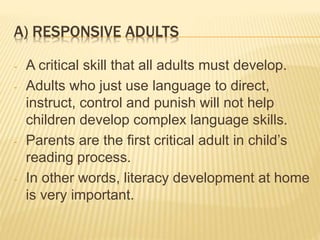 A) RESPONSIVE ADULTS
- A critical skill that all adults must develop.
- Adults who just use language to direct,
instruct, control and punish will not help
children develop complex language skills.
- Parents are the first critical adult in child’s
reading process.
- In other words, literacy development at home
is very important.
 