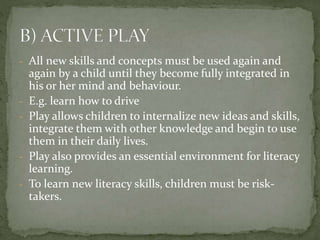 - All new skills and concepts must be used again and
again by a child until they become fully integrated in
his or her mind and behaviour.
- E.g. learn how to drive
- Play allows children to internalize new ideas and skills,
integrate them with other knowledge and begin to use
them in their daily lives.
- Play also provides an essential environment for literacy
learning.
- To learn new literacy skills, children must be risk-
takers.
 