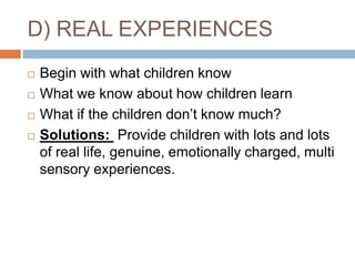 D) REAL EXPERIENCES
 Begin with what children know
 What we know about how children learn
 What if the children don’t know much?
 Solutions: Provide children with lots and lots
of real life, genuine, emotionally charged, multi
sensory experiences.
 