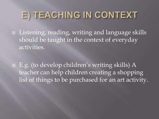  Listening, reading, writing and language skills
should be taught in the context of everyday
activities.
 E.g. (to develop children’s writing skills) A
teacher can help children creating a shopping
list of things to be purchased for an art activity.
 