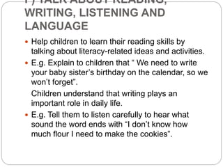 F) TALK ABOUT READING,
WRITING, LISTENING AND
LANGUAGE
 Help children to learn their reading skills by
talking about literacy-related ideas and activities.
 E.g. Explain to children that “ We need to write
your baby sister’s birthday on the calendar, so we
won’t forget”.
Children understand that writing plays an
important role in daily life.
 E.g. Tell them to listen carefully to hear what
sound the word ends with “I don’t know how
much flour I need to make the cookies”.
 