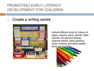 PROMOTING EARLY LITERACY
DEVELOPMENT FOR CHILDREN
1) Create a writing centre
Include different kinds of colours of
paper, crayons, pens, pencils, letter
stencils, ink pad and stamps,
calendar blanks, blank greeting
cards, markers and other related
items are available.
 