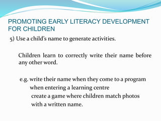 PROMOTING EARLY LITERACY DEVELOPMENT
FOR CHILDREN
5) Use a child’s name to generate activities.
Children learn to correctly write their name before
any other word.
e.g. write their name when they come to a program
when entering a learning centre
create a game where children match photos
with a written name.
 